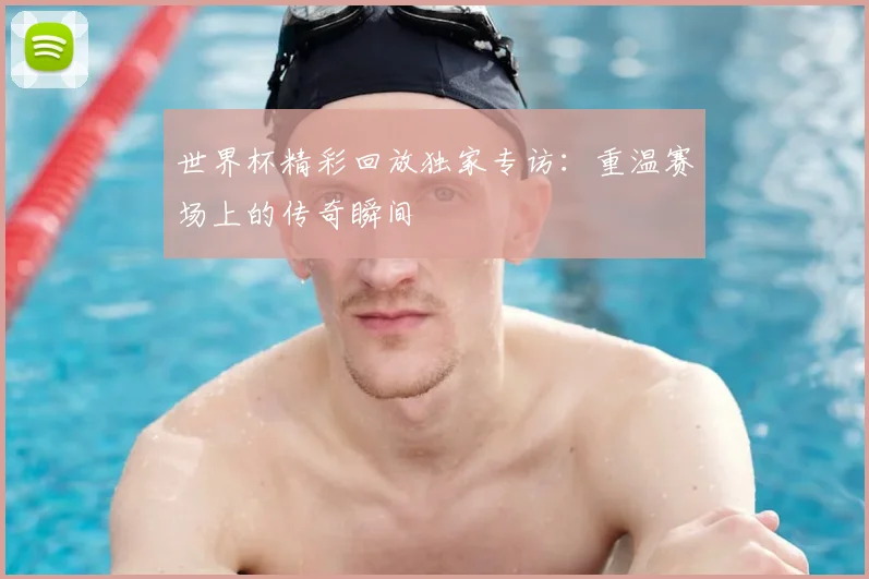世界杯精彩回放独家专访:重温赛场上的传奇瞬间