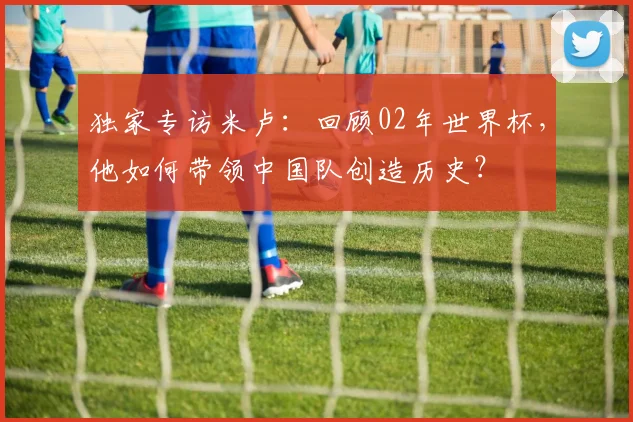 独家专访米卢:回顾02年世界杯,他如何带领中国队创造历史?