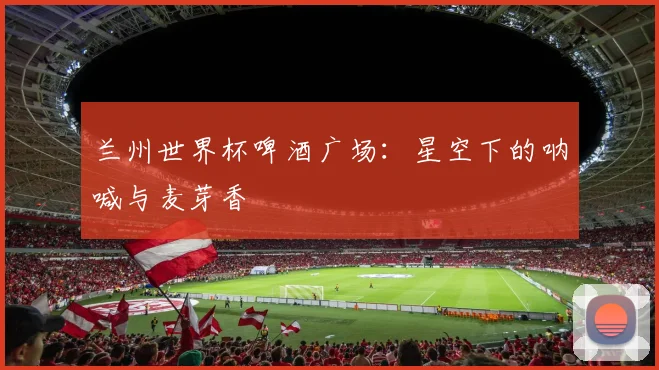 兰州世界杯啤酒广场:星空下的呐喊与麦芽香