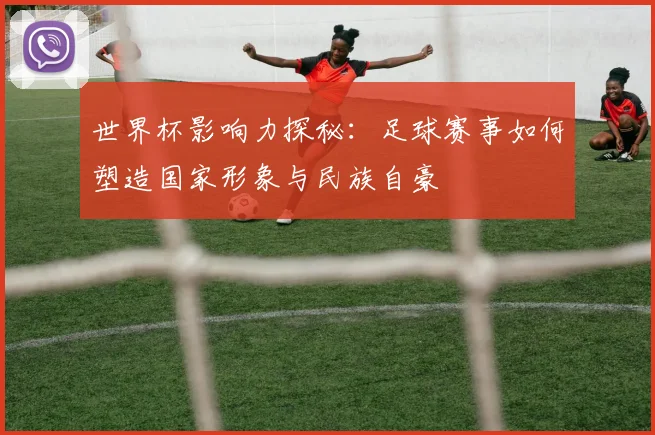 世界杯影响力探秘:足球赛事如何塑造国家形象与民族自豪