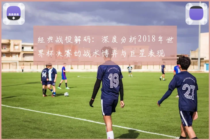 经典战役解码:深度分析2018年世界杯决赛的战术博弈与巨星表现