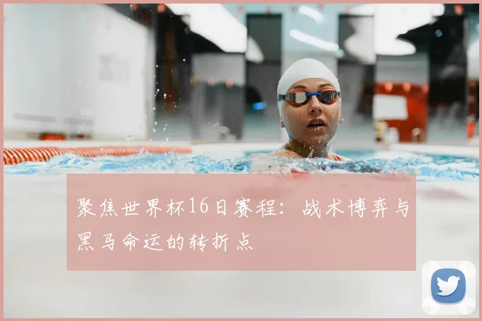 聚焦世界杯16日赛程:战术博弈与黑马命运的转折点