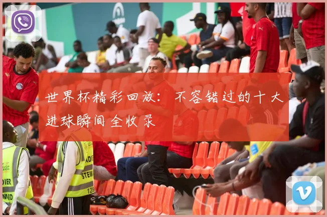 世界杯精彩回放:不容错过的十大进球瞬间全收录