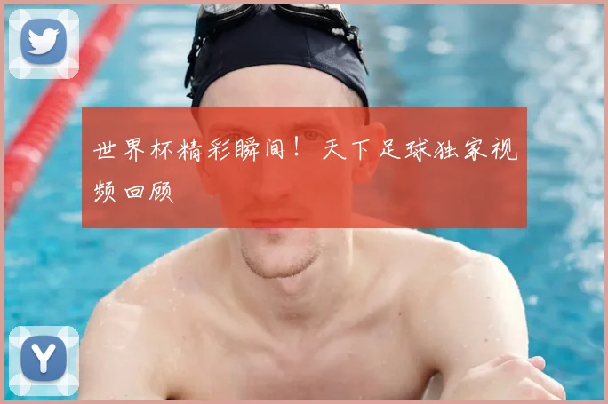 世界杯精彩瞬间!天下足球独家视频回顾