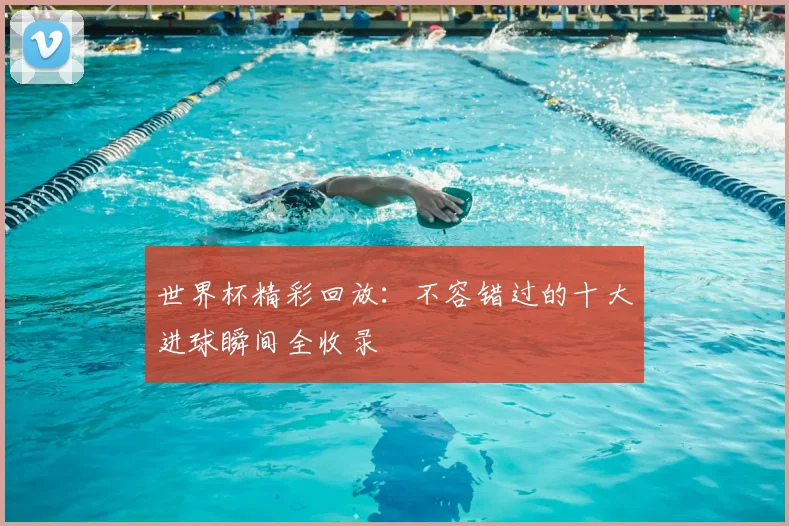 世界杯精彩回放:不容错过的十大进球瞬间全收录