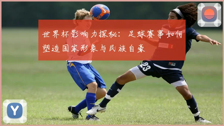 世界杯影响力探秘:足球赛事如何塑造国家形象与民族自豪