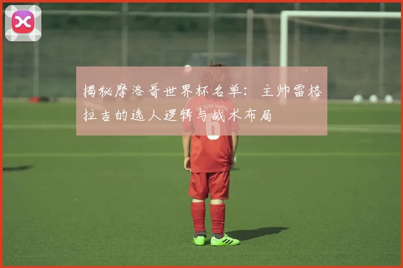揭秘摩洛哥世界杯名单：主帅雷格拉吉的选人逻辑与战术布局